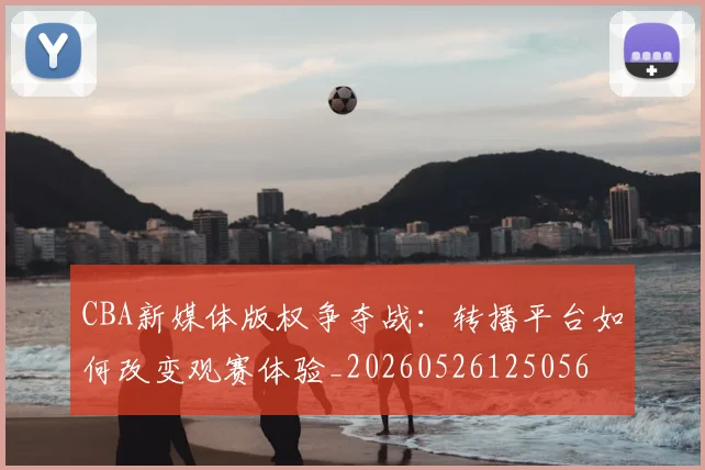 CBA新媒体版权争夺战:转播平台如何改变观赛体验_20260526125056