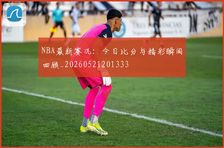 NBA最新赛况:今日比分与精彩瞬间回顾_20260521201333