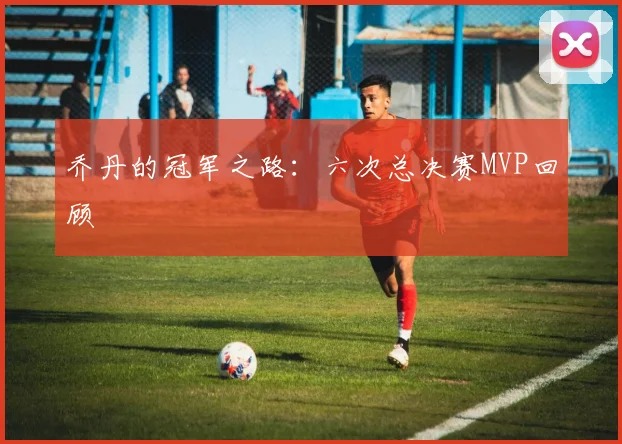 乔丹的冠军之路:六次总决赛MVP回顾