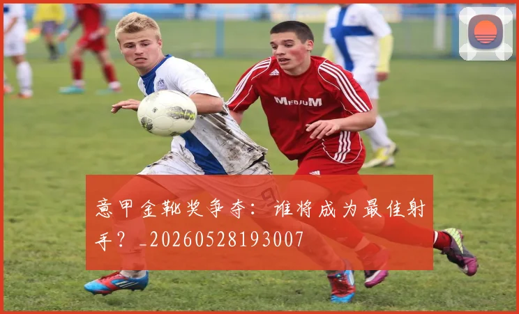 意甲金靴奖争夺:谁将成为最佳射手?_20260528193007