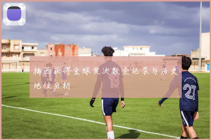 梅西获得金球奖次数全记录与历史地位分析