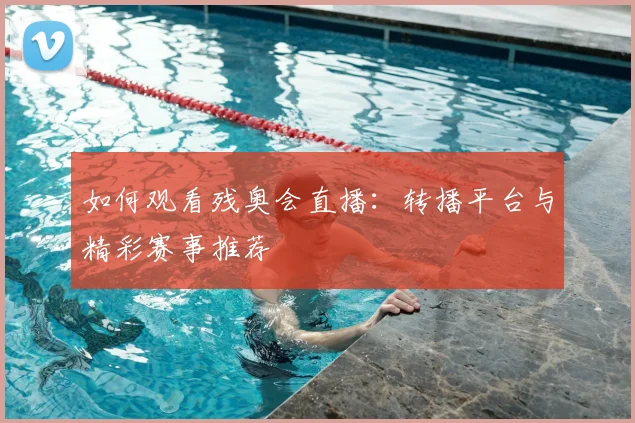 如何观看残奥会直播:转播平台与精彩赛事推荐