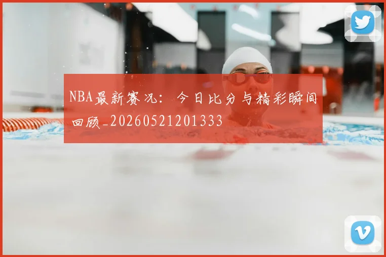 NBA最新赛况：今日比分与精彩瞬间回顾_20260521201333