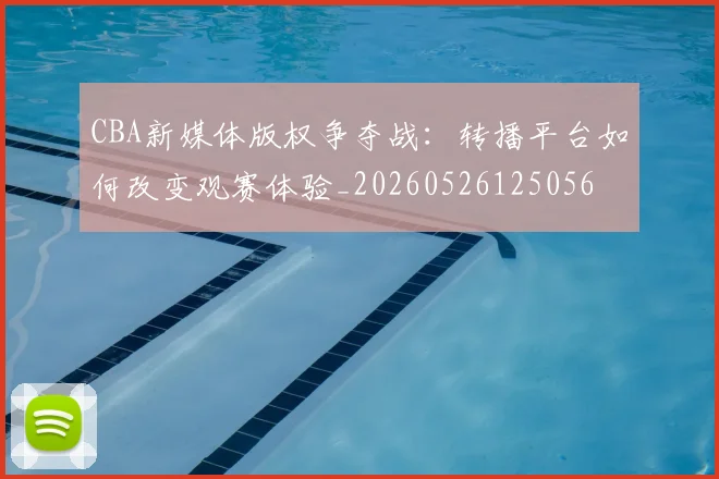 CBA新媒体版权争夺战:转播平台如何改变观赛体验_20260526125056